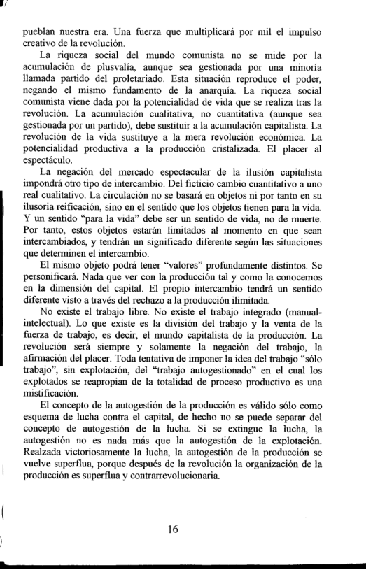 pueblan nuestra era. Una fuerza que multiplicaré por mil ¢l impulso creativo de la revolucion  La riqueza social del mundo comunista no se mide por la acumulacion de plusvalia, aunque sea gestionada por una minoria Hlamada partido del proletariado. Esta situacién reproduce ¢l poder, negando ¢l mismo fundamento de la anarquia La riqueza social comunista viene dada por la potencialidad de vida que se realiza tras la revolucion. La acumulacion cualitativa, no cuantitativa (aungue sea gestionada por un partido), debe sustituir a la acumulacién capitalista. La revolucion de la vida sustituye a la mera revolucion economica. La potencialidad productiva a la produccion cristalizada. EI placer al espectculo,  La negacion del mercado espectacular de la ilusion capitalista impondr otro tipo de intercambio. Del ficticio cambio cuantitativo a uno real cualitativo. La circulacion no se basara en objetos ni por tanto en su ilusoria reificacion, sino en el sentido que los objetos tienen para la vida. Y un sentido “para la vida” debe ser un sentido de vida, no de muerte. Por tanto, cstos objetos estardn limitados al momento en que scan intercambiados, y tendrdn un significado diferente segin las situaciones que determinen el intercambio.  El mismo objeto podri tener “valores” profundamente distintos. Se personificard. Nada que ver con la produccion tal y como la conocemos en la dimension del capital. EI propio intercambio tendrd un sentido diferente visto a través del rechazo a la produccién ilimitada.  No existe el trabajo libre. No existe el trabajo integrado (manual- intelectual). Lo que existe es la division del trabajo y la venta de la fuerza de trabajo, es decir, el mundo capitalista de la produccion. La revolucion serd siempre y solamente la negacion del trabajo, la afirmacion del placer. Toda tentativa de imponer la idea del trabajo “sslo trabajo”, sin explotacion, del “trabajo autogestionado” en el cual los explotados se reapropian de la totalidad de proceso productivo es una mistificacion.  El concepto de la autogestion de la produccion es valido sélo como esquema de lucha contra el capital, de hecho no se puede separar del concepto de autogestion de la lucha Si se extingue la lucha, la autogestion 1o es nada més que la autogestion de la explofacién. Realzada victoriosamente la lucha, la autogestion de la produccién se vuelve superflua, porque después de la revolucion la organizacion de la produccion es superflua y contrarrevolucionaria.  16 